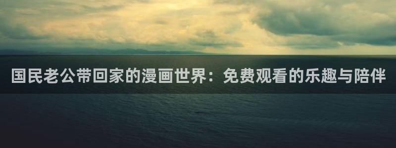 韩漫永不收费的漫画网站：国民老公带回家的漫画世界：免费观看的乐趣与陪伴